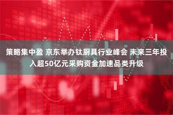 策略集中盈 京东举办钛厨具行业峰会 未来三年投入超50亿元采购资金加速品类升级
