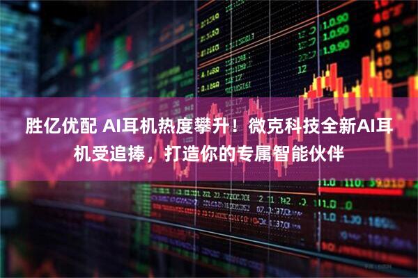 胜亿优配 AI耳机热度攀升！微克科技全新AI耳机受追捧，打造你的专属智能伙伴