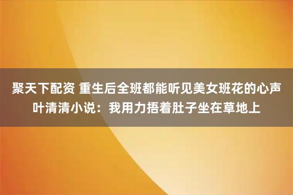 聚天下配资 重生后全班都能听见美女班花的心声叶清清小说：我用力捂着肚子坐在草地上