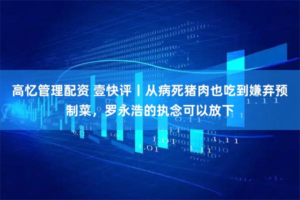 高忆管理配资 壹快评丨从病死猪肉也吃到嫌弃预制菜，罗永浩的执念可以放下