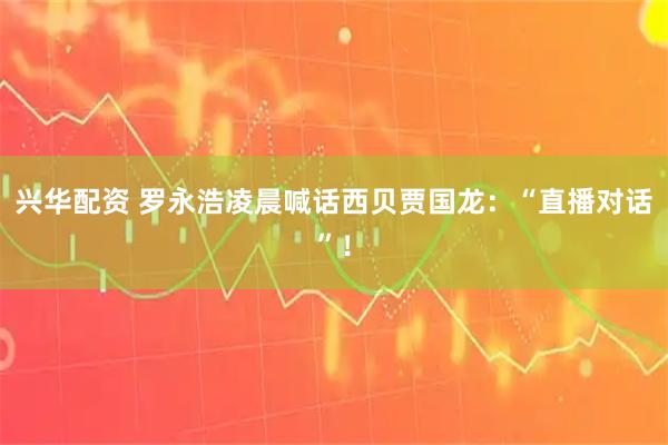 兴华配资 罗永浩凌晨喊话西贝贾国龙：“直播对话”！