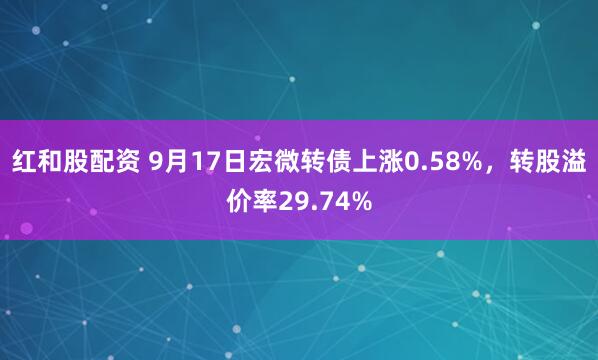 红和股配资 9月17日宏微转债上涨0.58%，转股溢价率29.74%