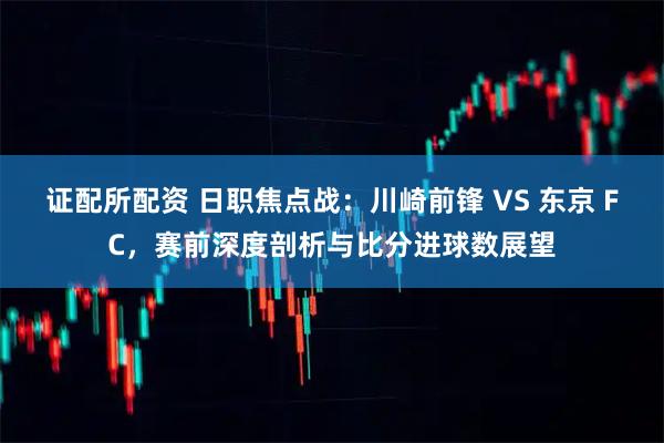 证配所配资 日职焦点战：川崎前锋 VS 东京 FC，赛前深度剖析与比分进球数展望