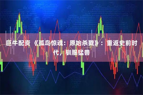 巨牛配资 《孤岛惊魂：原始杀戮》：重返史前时代，驯服猛兽