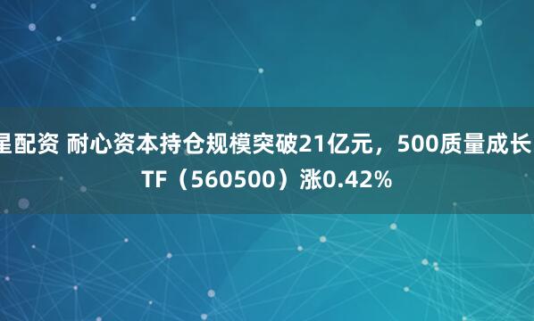 星配资 耐心资本持仓规模突破21亿元，500质量成长ETF（560500）涨0.42%