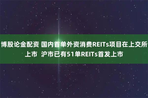 博股论金配资 国内首单外资消费REITs项目在上交所上市  沪市已有51单REITs首发上市