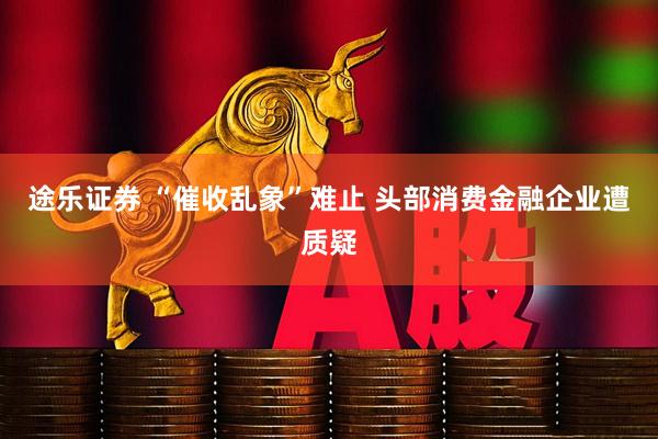 途乐证券 “催收乱象”难止 头部消费金融企业遭质疑