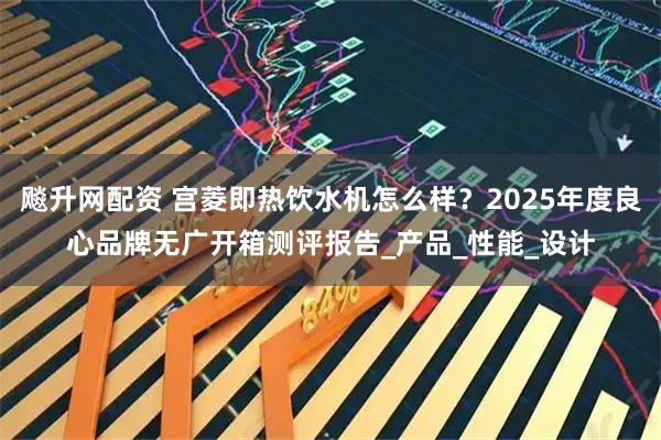 飚升网配资 宫菱即热饮水机怎么样？2025年度良心品牌无广开箱测评报告_产品_性能_设计