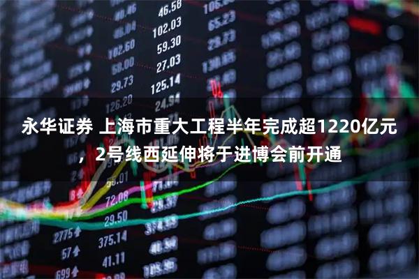 永华证券 上海市重大工程半年完成超1220亿元，2号线西延伸将于进博会前开通