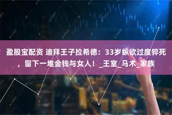 盈股宝配资 迪拜王子拉希德：33岁纵欲过度猝死，留下一堆金钱与女人！_王室_马术_家族