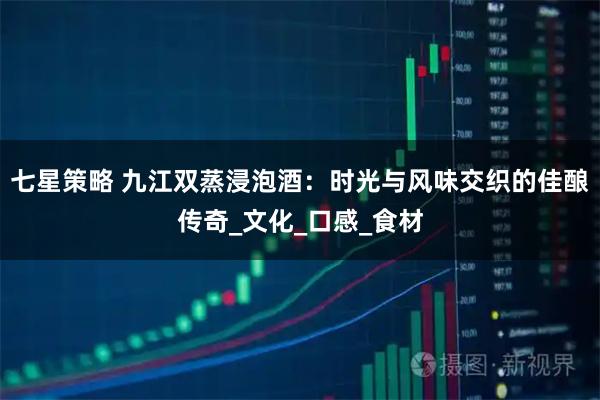 七星策略 九江双蒸浸泡酒：时光与风味交织的佳酿传奇_文化_口感_食材