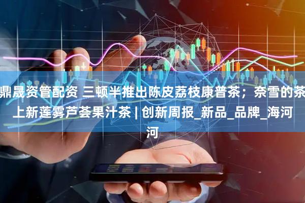 鼎晟资管配资 三顿半推出陈皮荔枝康普茶；奈雪的茶上新莲雾芦荟果汁茶 | 创新周报_新品_品牌_海河