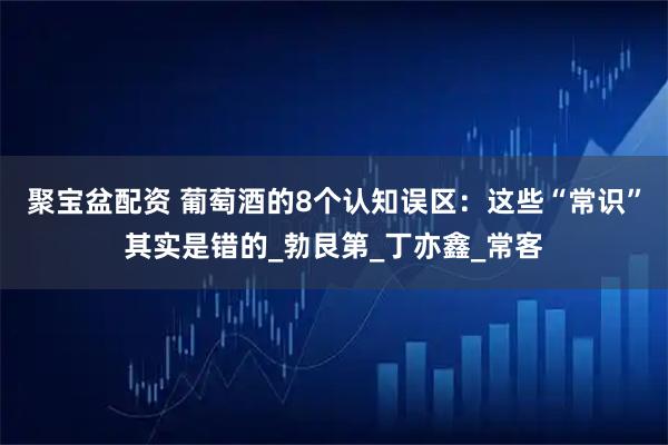 聚宝盆配资 葡萄酒的8个认知误区：这些“常识”其实是错的_勃艮第_丁亦鑫_常客